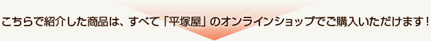 こちらで紹介した商品は、すべて「平塚屋」のオンラインショップでご購入いただけます！